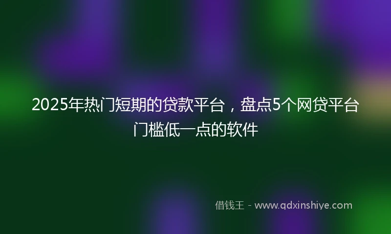 2025年热门短期的贷款平台，盘点5个网贷平台门槛低一点的软件