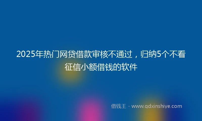 2025年热门网贷借款审核不通过，归纳5个不看征信小额借钱的软件