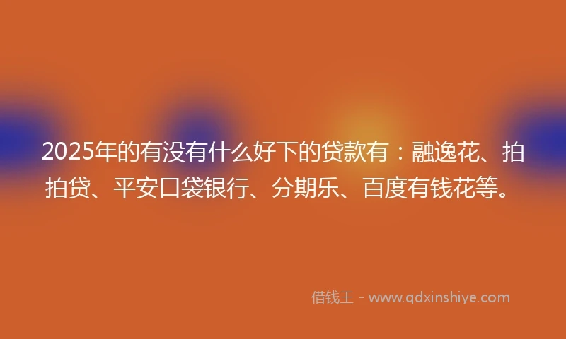 2025年的有没有什么好下的贷款有：融逸花、拍拍贷、平安口袋银行、分期乐、百度有钱花等。