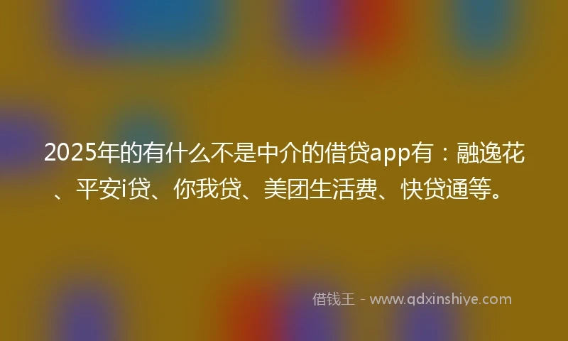 2025年的有什么不是中介的借贷app有：融逸花、平安i贷、你我贷、美团生活费、快贷通等。