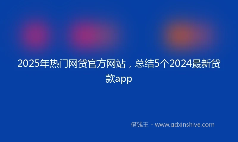 2025年热门网贷官方网站，总结5个2024最新贷款app