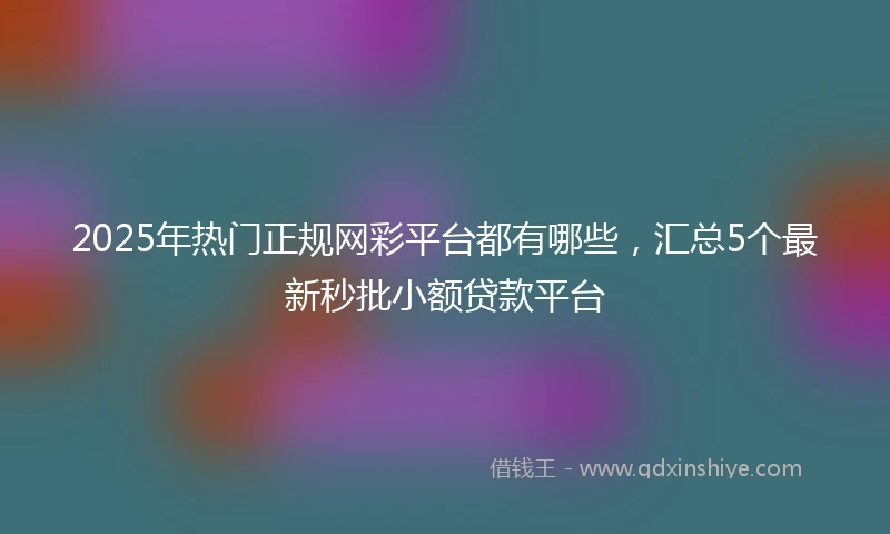 2025年热门正规网彩平台都有哪些，汇总5个最新秒批小额贷款平台