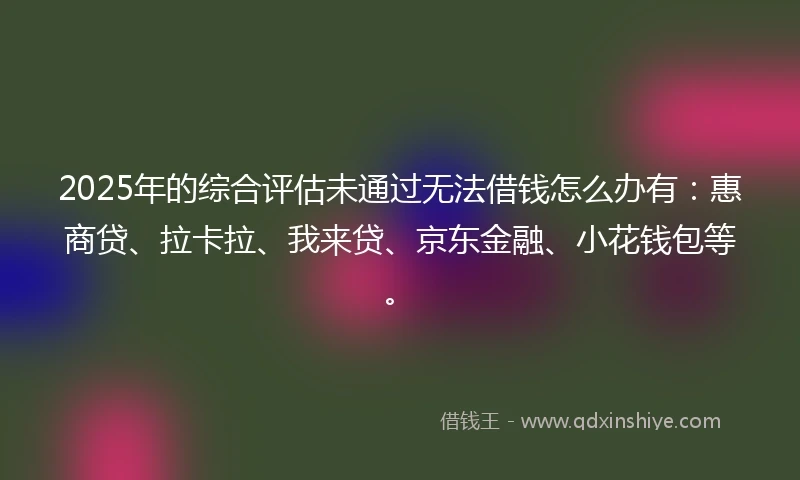 2025年的综合评估未通过无法借钱怎么办有：惠商贷、拉卡拉、我来贷、京东金融、小花钱包等。
