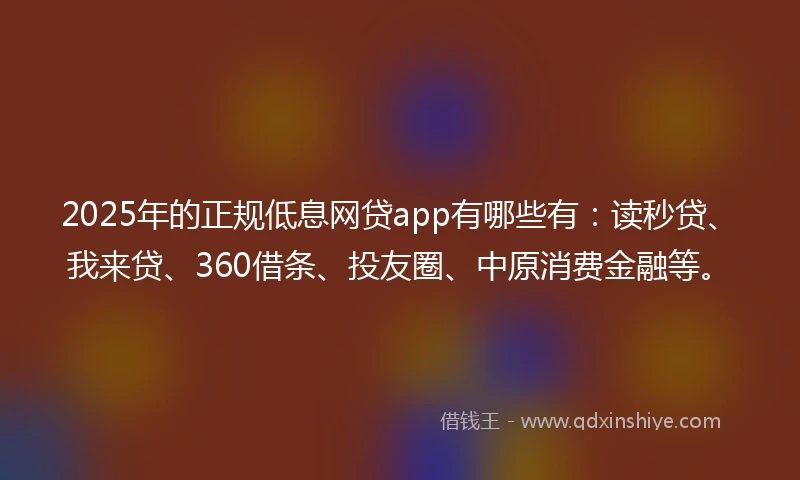 2025年的正规低息网贷app有哪些有：读秒贷、我来贷、360借条、投友圈、中原消费金融等。
