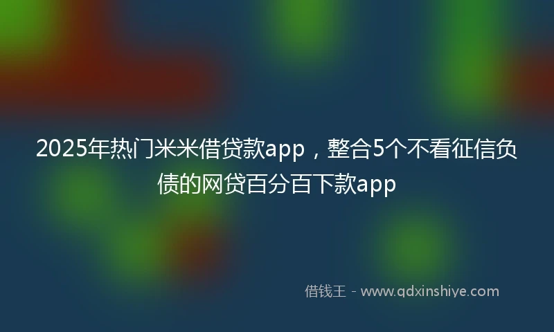 2025年热门米米借贷款app，整合5个不看征信负债的网贷百分百下款app