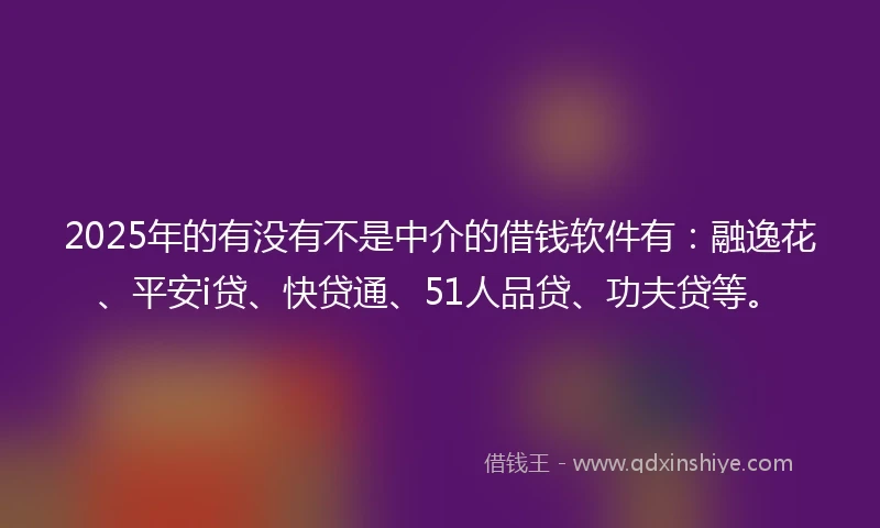 2025年的有没有不是中介的借钱软件有：融逸花、平安i贷、快贷通、51人品贷、功夫贷等。