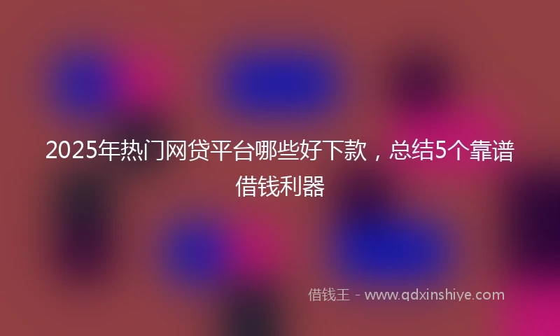 2025年热门网贷平台哪些好下款，总结5个靠谱借钱利器