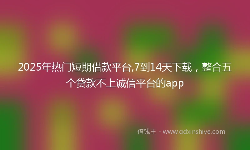2025年热门短期借款平台,7到14天下载，整合五个贷款不上诚信平台的app