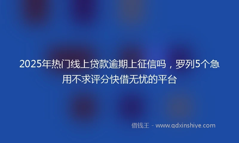 2025年热门线上贷款逾期上征信吗，罗列5个急用不求评分快借无忧的平台