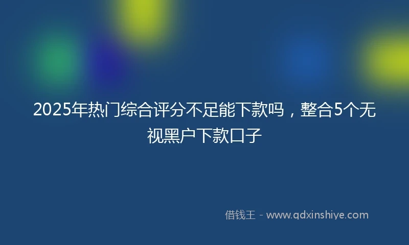 2025年热门综合评分不足能下款吗，整合5个无视黑户下款口子