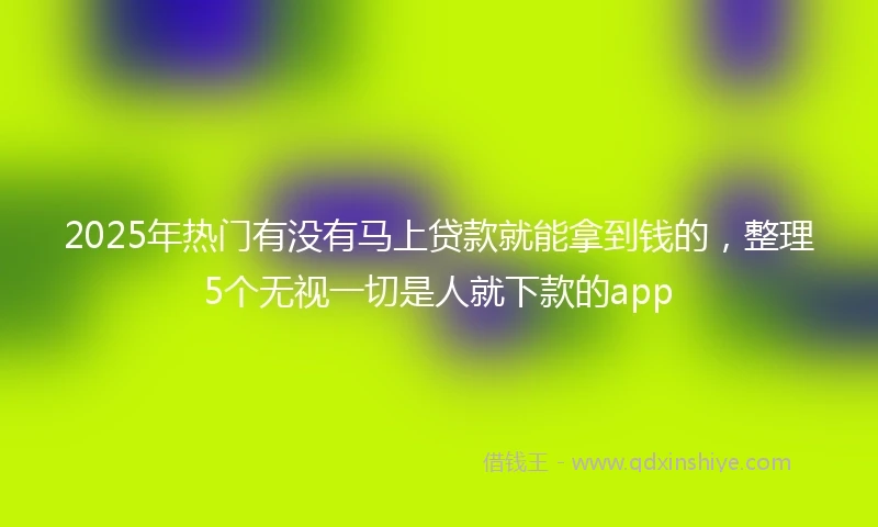 2025年热门有没有马上贷款就能拿到钱的，整理5个无视一切是人就下款的app