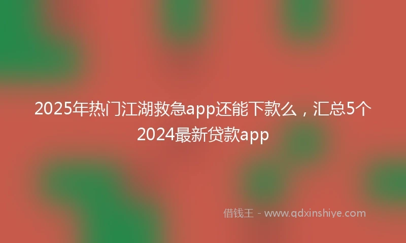 2025年热门江湖救急app还能下款么，汇总5个2024最新贷款app