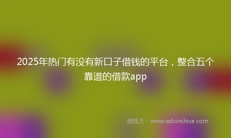 2025年热门有没有新口子借钱的平台，整合五个靠谱的借款app