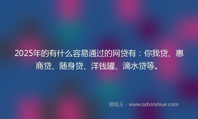 2025年的有什么容易通过的网贷有：你我贷、惠商贷、随身贷、洋钱罐、滴水贷等。