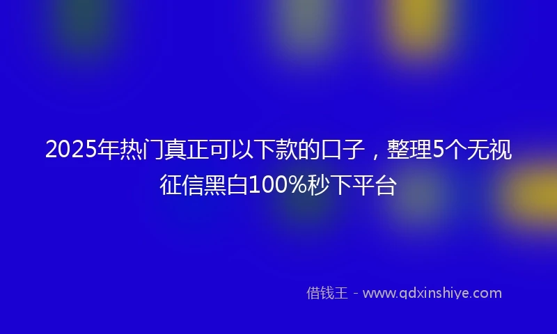 2025年热门真正可以下款的口子，整理5个无视征信黑白100%秒下平台