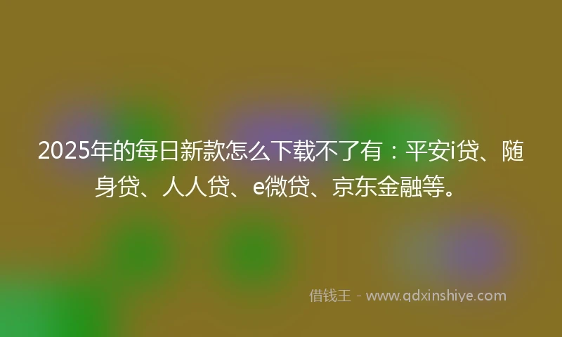 2025年的每日新款怎么下载不了有：平安i贷、随身贷、人人贷、e微贷、京东金融等。