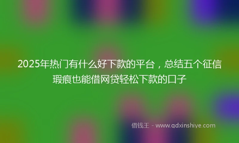 2025年热门有什么好下款的平台，总结五个征信瑕疵也能借网贷轻松下款的口子