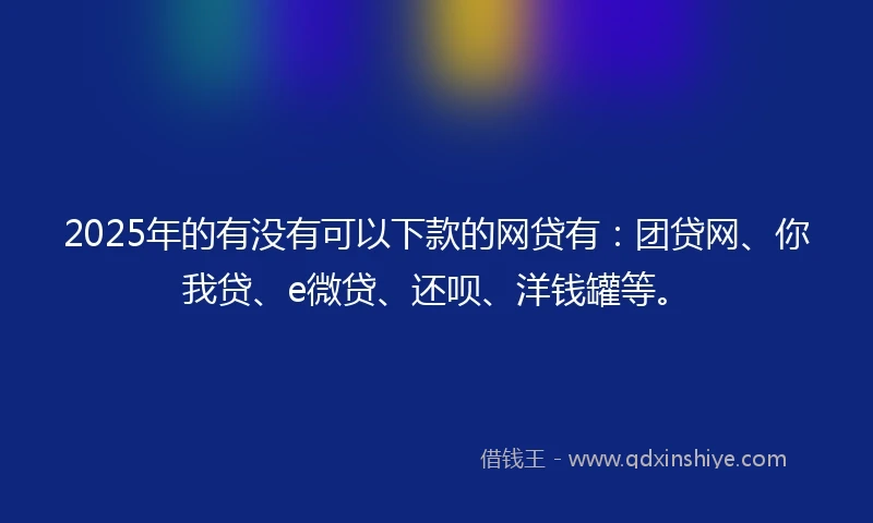 2025年的有没有可以下款的网贷有：团贷网、你我贷、e微贷、还呗、洋钱罐等。