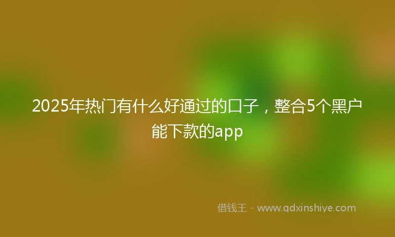 2025年热门有什么好通过的口子，整合5个黑户能下款的app