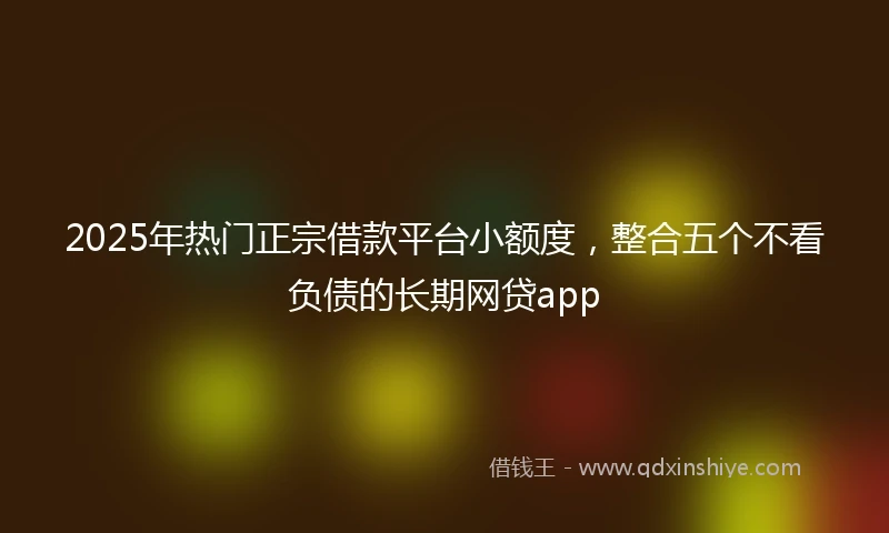 2025年热门正宗借款平台小额度，整合五个不看负债的长期网贷app