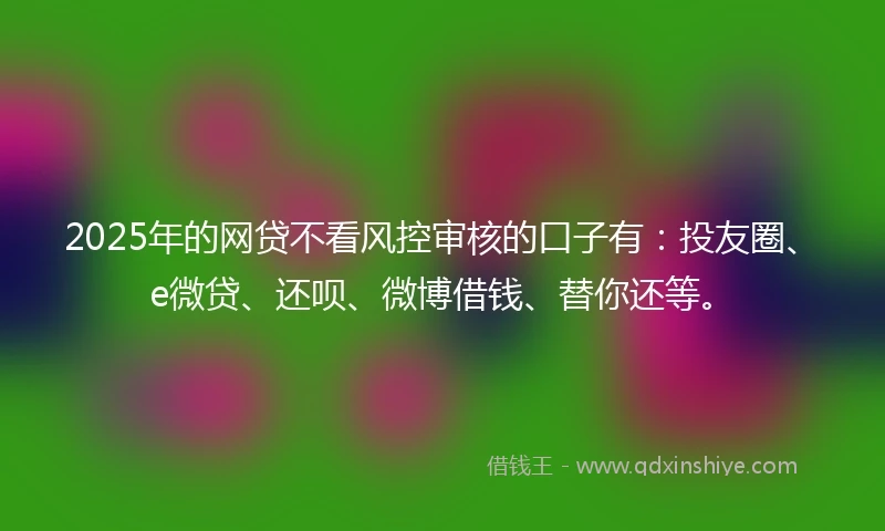2025年的网贷不看风控审核的口子有：投友圈、e微贷、还呗、微博借钱、替你还等。