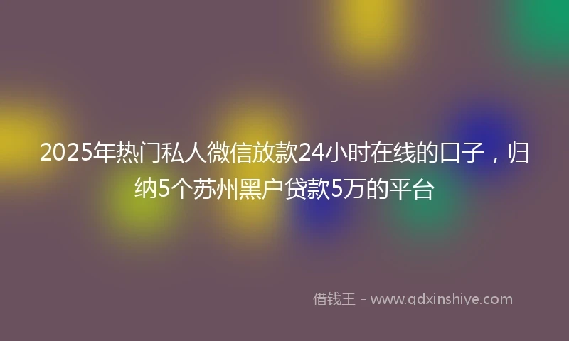 2025年热门私人微信放款24小时在线的口子，归纳5个苏州黑户贷款5万的平台