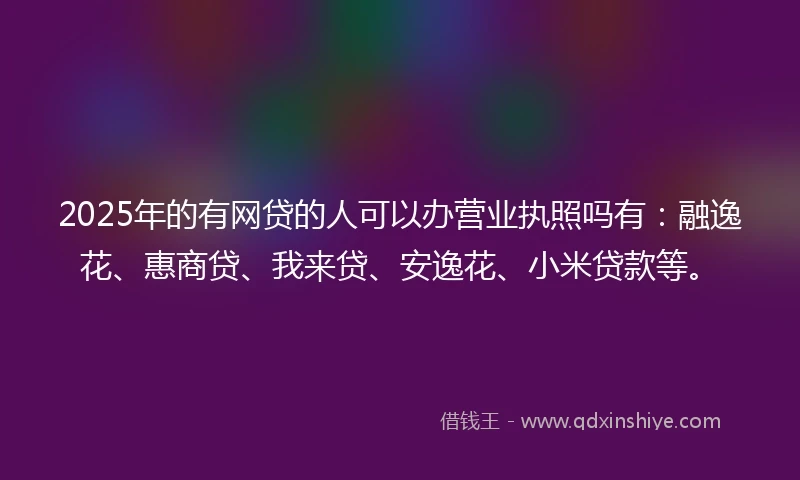2025年的有网贷的人可以办营业执照吗有：融逸花、惠商贷、我来贷、安逸花、小米贷款等。