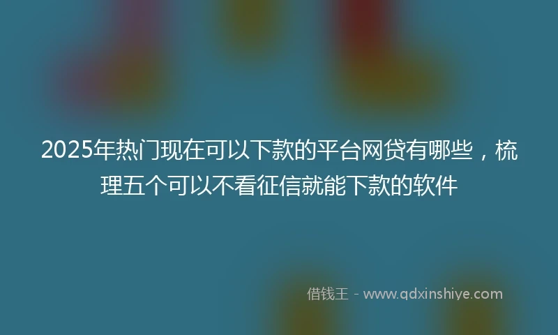 2025年热门现在可以下款的平台网贷有哪些，梳理五个可以不看征信就能下款的软件