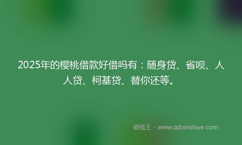 2025年的樱桃借款好借吗有：随身贷、省呗、人人贷、柯基贷、替你还等。
