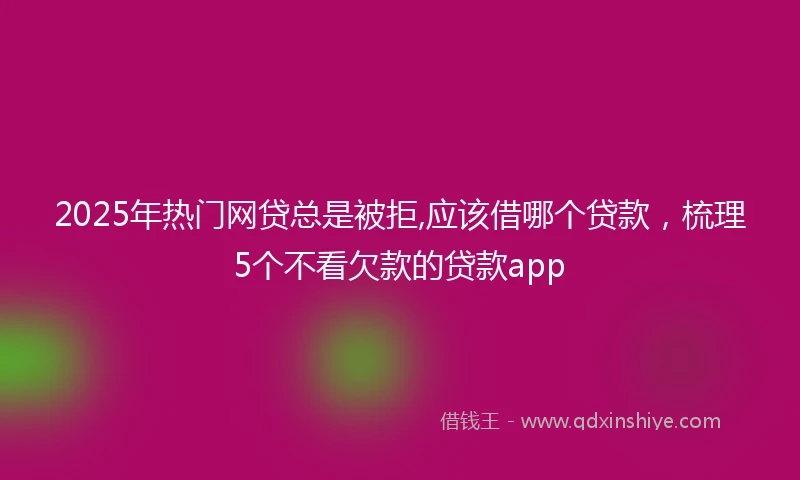 2025年热门网贷总是被拒,应该借哪个贷款，梳理5个不看欠款的贷款app