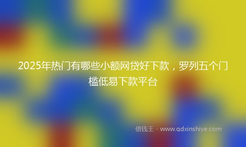 2025年热门有哪些小额网贷好下款，罗列五个门槛低易下款平台