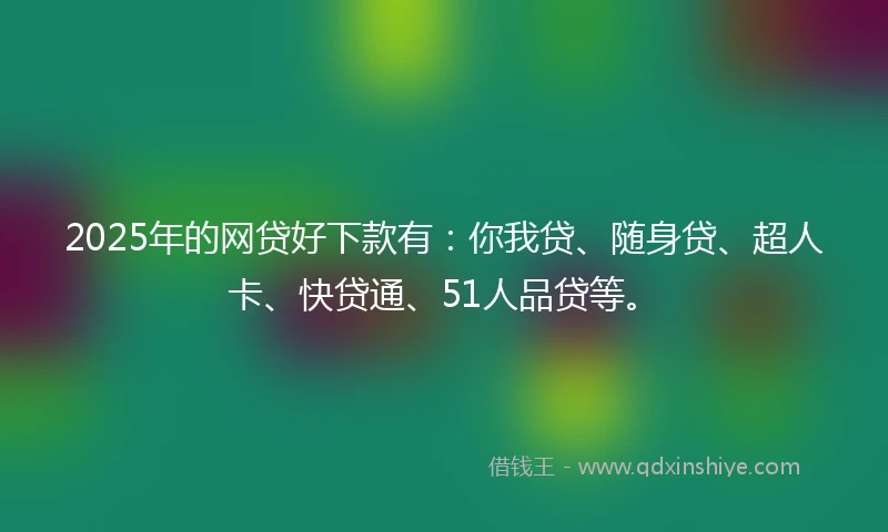 2025年的网贷好下款有：你我贷、随身贷、超人卡、快贷通、51人品贷等。