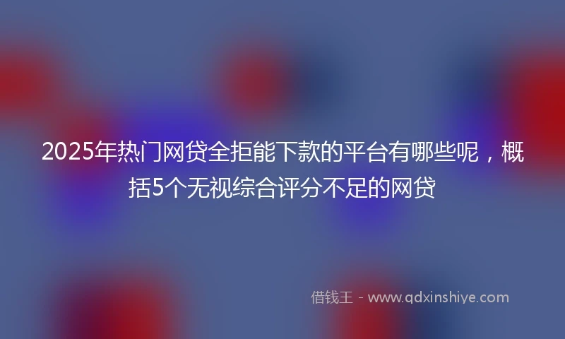 2025年热门网贷全拒能下款的平台有哪些呢，概括5个无视综合评分不足的网贷