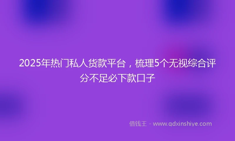 2025年热门私人货款平台，梳理5个无视综合评分不足必下款口子