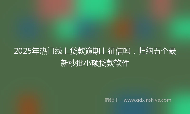 2025年热门线上贷款逾期上征信吗,归纳五个最新秒批小额贷款软件