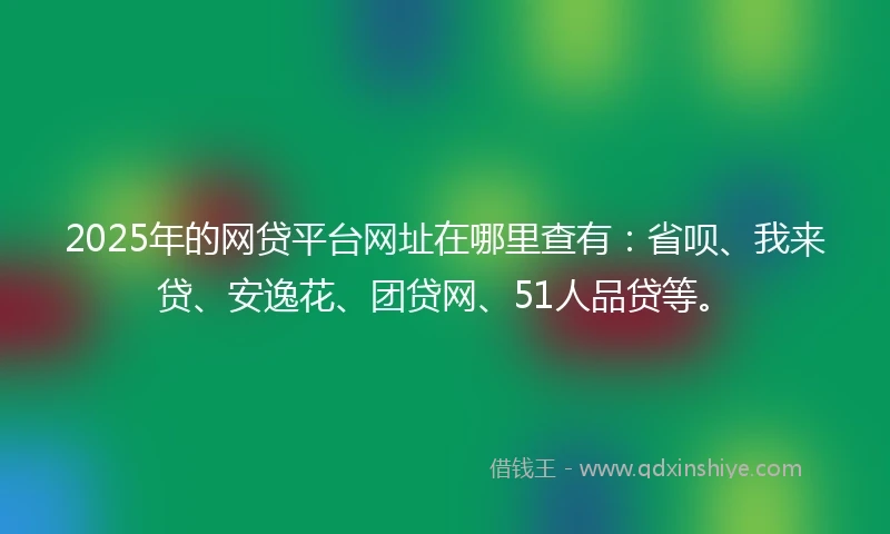 2025年的网贷平台网址在哪里查有：省呗、我来贷、安逸花、团贷网、51人品贷等。