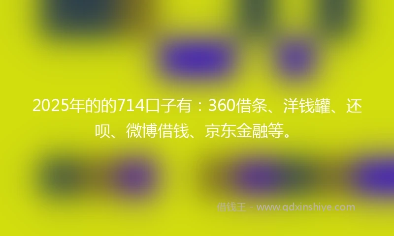 2025年的的714口子有：360借条、洋钱罐、还呗、微博借钱、京东金融等。
