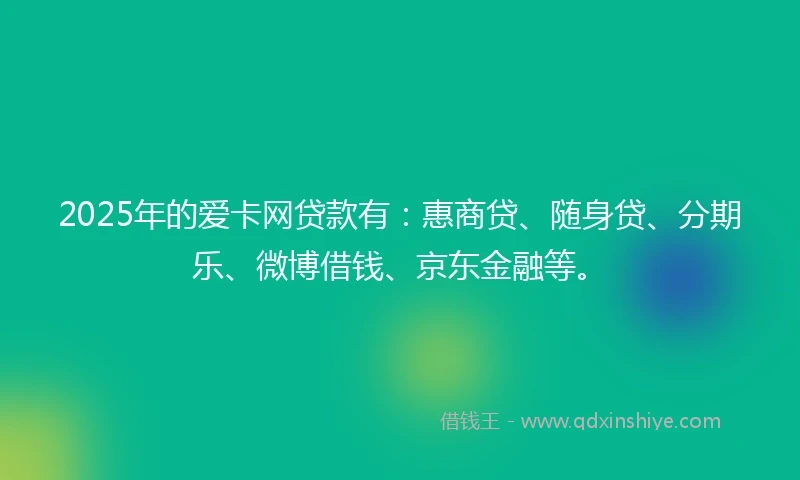 2025年的爱卡网贷款有：惠商贷、随身贷、分期乐、微博借钱、京东金融等。