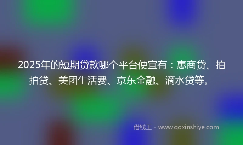 2025年的短期贷款哪个平台便宜有：惠商贷、拍拍贷、美团生活费、京东金融、滴水贷等。