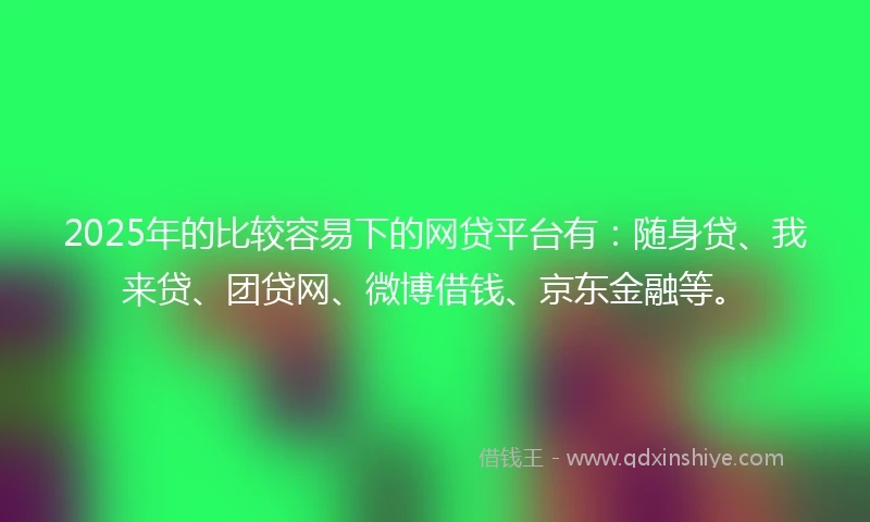 2025年的比较容易下的网贷平台有：随身贷、我来贷、团贷网、微博借钱、京东金融等。