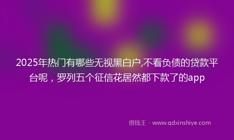 2025年热门有哪些无视黑白户,不看负债的贷款平台呢，罗列五个征信花居然都下款了的app