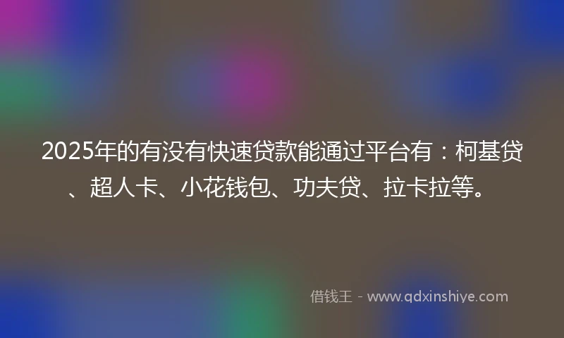2025年的有没有快速贷款能通过平台有：柯基贷、超人卡、小花钱包、功夫贷、拉卡拉等。