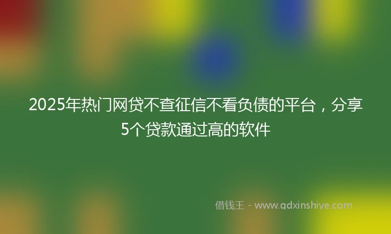 2025年热门网贷不查征信不看负债的平台，分享5个贷款通过高的软件