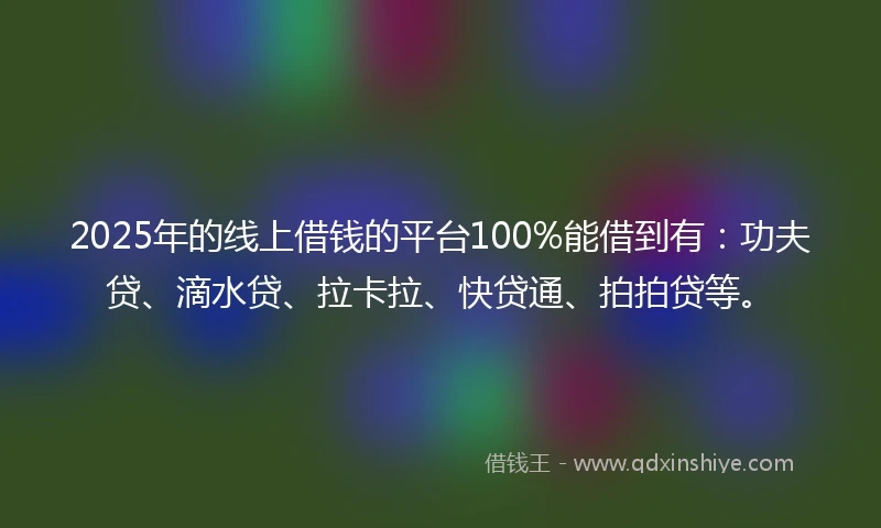 2025年的线上借钱的平台100%能借到有：功夫贷、滴水贷、拉卡拉、快贷通、拍拍贷等。