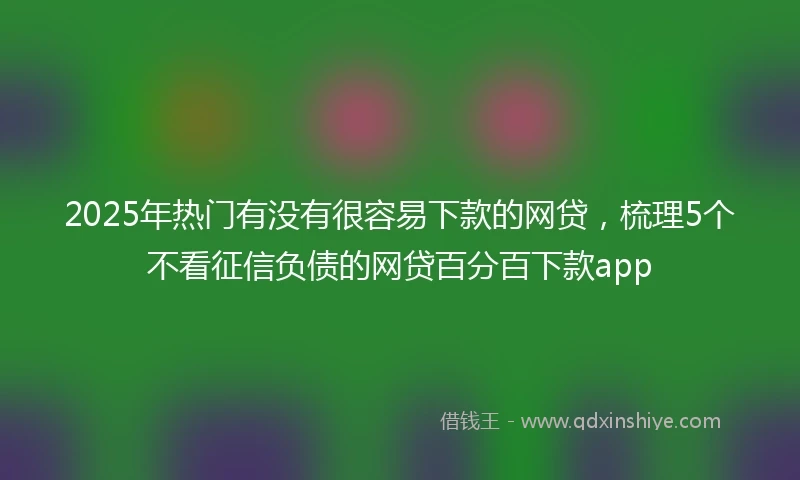 2025年热门有没有很容易下款的网贷，梳理5个不看征信负债的网贷百分百下款app