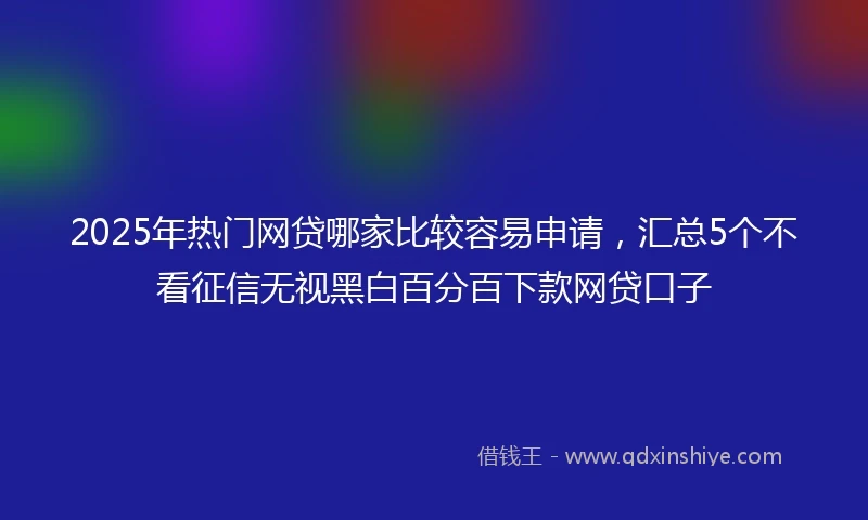 2025年热门网贷哪家比较容易申请，汇总5个不看征信无视黑白百分百下款网贷口子