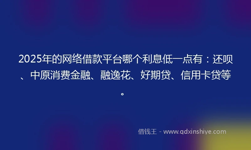 2025年的网络借款平台哪个利息低一点有：还呗、中原消费金融、融逸花、好期贷、信用卡贷等。