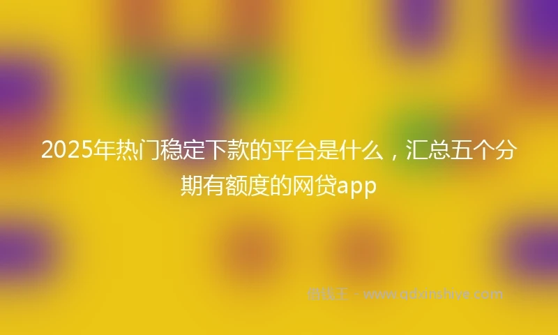 2025年热门稳定下款的平台是什么，汇总五个分期有额度的网贷app
