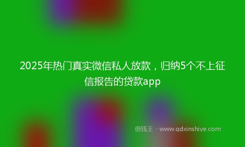 2025年热门真实微信私人放款，归纳5个不上征信报告的贷款app