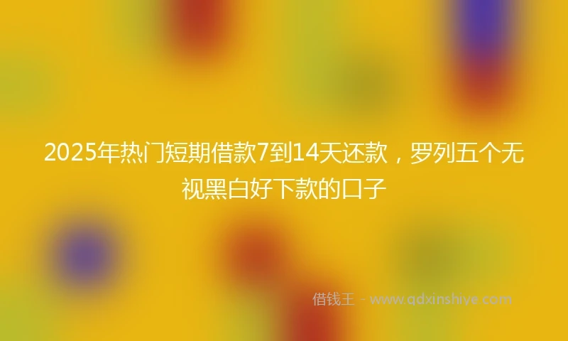 2025年热门短期借款7到14天还款，罗列五个无视黑白好下款的口子